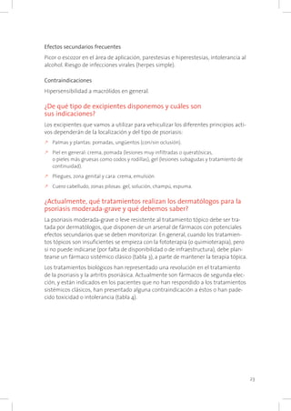 23
Efectos secundarios frecuentes
Picor o escozor en el área de aplicación, parestesias e hiperestesias, intolerancia al
alcohol. Riesgo de infecciones virales (herpes simple).
Contraindicaciones
Hipersensibilidad a macrólidos en general.
¿De qué tipo de excipientes disponemos y cuáles son
sus indicaciones?
Los excipientes que vamos a utilizar para vehiculizar los diferentes principios acti-
vos dependerán de la localización y del tipo de psoriasis:
k	Palmas y plantas: pomadas, ungüentos (con/sin oclusión).
k	Piel en general: crema, pomada (lesiones muy infiltradas o queratósicas,
o pieles más gruesas como codos y rodillas), gel (lesiones subagudas y tratamiento de
continuidad).
k	Pliegues, zona genital y cara: crema, emulsión.
k	Cuero cabelludo, zonas pilosas: gel, solución, champú, espuma.
¿Actualmente, qué tratamientos realizan los dermatólogos para la
psoriasis moderada-grave y qué debemos saber?
La psoriasis moderada-grave o leve resistente al tratamiento tópico debe ser tra-
tada por dermatólogos, que disponen de un arsenal de fármacos con potenciales
efectos secundarios que se deben monitorizar. En general, cuando los tratamien-
tos tópicos son insuficientes se empieza con la fototerapia (o quimioterapia), pero
si no puede indicarse (por falta de disponibilidad o de infraestructura), debe plan-
tearse un fármaco sistémico clásico (tabla 3), a parte de mantener la terapia tópica.
Los tratamientos biológicos han representado una revolución en el tratamiento
de la psoriasis y la artritis psoriásica. Actualmente son fármacos de segunda elec-
ción, y están indicados en los pacientes que no han respondido a los tratamientos
sistémicos clásicos, han presentado alguna contraindicación a éstos o han pade-
cido toxicidad o intolerancia (tabla 4).
 