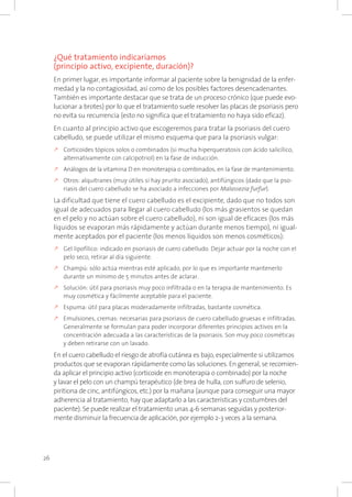 26
¿Qué tratamiento indicaríamos
(principio activo, excipiente, duración)?
En primer lugar, es importante informar al paciente sobre la benignidad de la enfer-
medad y la no contagiosidad, así como de los posibles factores desencadenantes.
También es importante destacar que se trata de un proceso crónico (que puede evo-
lucionar a brotes) por lo que el tratamiento suele resolver las placas de psoriasis pero
no evita su recurrencia (esto no significa que el tratamiento no haya sido eficaz).
En cuanto al principio activo que escogeremos para tratar la psoriasis del cuero
cabelludo, se puede utilizar el mismo esquema que para la psoriasis vulgar:
k	Corticoides tópicos solos o combinados (si mucha hiperqueratosis con ácido salicílico,
alternativamente con calcipotriol) en la fase de inducción.
k	Análogos de la vitamina D en monoterapia o combinados, en la fase de mantenimiento.
k	Otros: alquitranes (muy útiles si hay prurito asociado), antifúngicos (dado que la pso-
riasis del cuero cabelludo se ha asociado a infecciones por Malassezia furfur).
La dificultad que tiene el cuero cabelludo es el excipiente, dado que no todos son
igual de adecuados para llegar al cuero cabelludo (los más grasientos se quedan
en el pelo y no actúan sobre el cuero cabelludo), ni son igual de eficaces (los más
líquidos se evaporan más rápidamente y actúan durante menos tiempo), ni igual-
mente aceptados por el paciente (los menos líquidos son menos cosméticos):
k	Gel lipofílico: indicado en psoriasis de cuero cabelludo. Dejar actuar por la noche con el
pelo seco, retirar al día siguiente.
k	Champú: sólo actúa mientras esté aplicado, por lo que es importante mantenerlo
durante un mínimo de 5 minutos antes de aclarar.
k	Solución: útil para psoriasis muy poco infiltrada o en la terapia de mantenimiento. Es
muy cosmética y fácilmente aceptable para el paciente.
k	Espuma: útil para placas moderadamente infiltradas, bastante cosmética.
k	Emulsiones, cremas: necesarias para psoriasis de cuero cabelludo gruesas e infiltradas.
Generalmente se formulan para poder incorporar diferentes principios activos en la
concentración adecuada a las características de la psoriasis. Son muy poco cosméticas
y deben retirarse con un lavado.
En el cuero cabelludo el riesgo de atrofia cutánea es bajo, especialmente si utilizamos
productos que se evaporan rápidamente como las soluciones. En general, se recomien-
da aplicar el principio activo (corticoide en monoterapia o combinado) por la noche
y lavar el pelo con un champú terapéutico (de brea de hulla, con sulfuro de selenio,
piritiona de cinc, antifúngicos, etc.) por la mañana (aunque para conseguir una mayor
adherencia al tratamiento, hay que adaptarlo a las características y costumbres del
paciente). Se puede realizar el tratamiento unas 4-6 semanas seguidas y posterior-
mente disminuir la frecuencia de aplicación, por ejemplo 2-3 veces a la semana.
 
