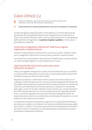28
Caso clínico 7.2
Varón de 25 años que, tras pasar una amigdalitis pultácea, presenta este
exantema cutáneo sin otros síntomas acompañantes
¿Cómo definirías las lesiones dermatológicas? ¿Cuál sería el diagnóstico y la gravedad?
Se trata de pápulas y pequeñas placas eritematosas con mínima descamación
distribuidas de forma generalizada por todo el tegumento, principalmente el
tronco. Las características del cuadro clínico y el antecedente de una faringoamig-
dalitis permiten el diagnóstico de psoriasis en gotas o guttata, en este caso de
gravedad leve-moderada.
¿Cuál sería el diagnóstico diferencial? ¿Solicitarías alguna
exploración complementaria?
Siempre se debe descartar analíticamente una lúes secundaria. También realiza-
mos un diagnóstico diferencial con liquen plano y pitiriasis rosada de Gibert.
Para confirmar los antecedentes de la infección estreptocócica, se puede solicitar
un cultivo faringoamigdalar y unas estreptolisinas en suero.
¿Qué tratamiento indicaríamos (principio activo,
excipiente, duración)?
Ante una amigdalitis estreptocócica, debe iniciarse tratamiento con un antibióti-
co oral (si existe el antecedente y no se trató, se recomienda realizar tratamiento
antibiótico aunque la infección esté resuelta).
Respecto a la psoriasis, suele tratarse como una psoriasis crónica (caso 7.1). Sin
embargo, el hecho de que presente numerosas lesiones pequeñas distribuidas de
forma generalizada dificulta la aplicación de los productos tópicos. Se recomienda
utilizar un corticoide tópico de mediana potencia, en excipiente no demasiado
graso (gel o crema) en las áreas afectadas (como si fuera una «crema hidratante»,
por la dificultad de aplicación en cada una de las placas por separado), durante
unas 2-3 semanas seguidas disminuyendo la frecuencia progresivamente. Se
puede recomendar, asimismo, realizar baños con derivados de alquitrán, así como
exposición solar moderada y frecuente.
Es importante tranquilizar al paciente y explicar el curso generalmente benigno
de la psoriasis en gotas, con tendencia a la resolución espontánea (aunque puede
durar hasta 2-3 meses). En el caso de que exista mucho componente emocional o
bien tarde mucho en resolverse, es conveniente derivar al paciente para realizar
fototerapia (o tratamiento sistémico).
 