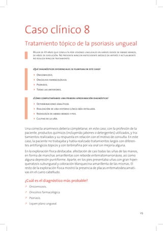 29
Caso clínico 8
Tratamiento tópico de la psoriasis ungueal
Mujer de 43 años que consulta por lesiones ungueales en varios dedos de ambas manos,
de años de evolución. No presenta ningún antecedente médico de interés y actualmente
no realiza ningún tratamiento.	
				
¿Qué diagnósticos diferenciales se plantean en este caso?
4	Onicomicosis.
4	Onicolisis farmacológica.
4	Psoriasis.
4	Todas las anteriores.
¿Cómo completaríamos una primera aproximación diagnóstica?
4	Determinaciones analíticas.
4	Realización de una historia clínica más detallada.
4	Radiología de ambas manos y pies.
4	Cultivo de la uña.
Una correcta anamnesis debería completarse, en este caso, con la profesión de la
paciente, productos químicos (incluyendo jabones o detergentes) utilizados, y tra-
tamientos realizados y su respuesta en relación con el motivo de consulta. En este
caso, la paciente no trabajaba y había realizado tratamientos largos con diferen-
tes antifúngicos tópicos y con terbinafina por vía oral sin mejoría alguna.
En la exploración física destacaba: afectación de casi todas las uñas de las manos,
en forma de manchas amarillentas con reborde eritematomarronáceo, así como
alguna depresión puntiforme. Aparte, en los pies presentaba uñas con gran hiper-
queratosis subungueal y coloración blanquecina-amarillenta de las mismas. El
resto de la exploración física mostró la presencia de placas eritematodescamati-
vas en el cuero cabelludo.
¿Cuál es el diagnóstico más probable?
k	Onicomicosis.
k	Onicolisis farmacológica.
k	Psoriasis.
k	Liquen plano ungueal.
 