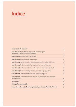 Presentación de la sesión 	 5
Caso clínico 1. Actitud ante un paciente dermatológico:
semiología y exploración dermatológica 	 9
Caso clínico 2. Introducción a la psoriasis 	 11
Caso clínico 3. Diagnóstico de la psoriasis 	 13
Caso clínico 4. Comorbilidades y psoriasis como enfermedad sistémica	 17
Caso clínico 5. Tratamiento tópico: esquema general del abordaje	 20
Caso clínico 6. Tratamiento tópico de la psoriasis en el cuero cabelludo	 25
Caso clínico 7. Tratamiento tópico de la psoriasis vulgar y guttata 	 27
Caso clínico 8. Tratamiento tópico de la psoriasis ungueal 	 29
Caso clínico 9. Tratamiento tópico de otras localizaciones de la psoriasis:
facial y pliegues	 32
Puntos clave 	 36
Bibliografía recomendada	 37
Evaluación de la sesión Terapia tópica de la psoriasis en Atención Primaria	 38
Índice
 