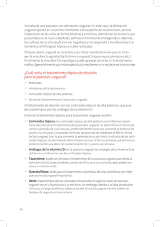 30
Se trata de una psoriasis con afectación ungueal. En este caso, la afectación
ungueal apuntó en un primer momento a la sospecha de onicomicosis, pero la
implicación de las uñas de forma bilateral y simétrica, además de las lesiones que
presentaba en el cuero cabelludo, definieron finalmente el diagnóstico. Además,
los cultivos de la uña resultaron ser negativos y no respondió a los diferentes tra-
tamientos antifúngicos tópicos y orales realizados.
El liquen plano ungueal se caracteriza por otras manifestaciones que no inclu-
yen la onicolisis (rugosidad de la lámina ungueal, traquioniquia, pterigium, etc.).
Finalmente, la onicolisis farmacológica suele aparecer durante un tratatamiento
médico (generalmente quimioterapéutico) y resolverse una vez éste se interrumpe.
¿Cuál sería el tratamiento tópico de elección
para la psoriasis ungueal?
k	Retinoides.
k	Inhibidores de la calcineurina.
k	Corticoides tópicos de alta potencia.
k	No existe tratamiento para la psoriasis ungueal.
El tratamiento de elección son los corticoides tópicos de alta potencia, que pue-
den combinarse con los análogos de la vitamina D.
Entre los tratamientos tópicos para la psoriasis ungueal, existen:
k	Corticoides tópicos: los corticoides tópicos de alta potencia son el fármaco de pri-
mera elección para el tratamiento de la psoriasis ungueal. Se administran en forma de
crema o pomada (la cura oclusiva, preferentemente nocturna, aumenta la potencia de
acción y su eficacia), y se pueden formular (propionato de clobetasol al 8%) en forma
de laca ungueal (con lo que aumenta la penetración y, por tanto, la eficacia de los corti-
coides tópicos). Se recomienda administrarlo una vez al día las primeras 4-6 semanas y
posteriormente una dosis de mantenimiento de 2-3 veces por semana.
k	Análogos de la vitamina D: en la psoriasis ungueal los análogos de la vitamina D se
utilizan en combinación con los corticoides tópicos.
k	Tazaroteno: puede ser útil para el tratamiento de la psoriasis ungueal que afecta al
lecho (onicolisis), especialmente cuando se utiliza una cura oclusiva, pero puede aso-
ciarse a irritación local.
k	Queratolíticos: útiles para el tratamiento sintomático de uñas distróficas con hiper-
queratosis subungueal importante.
k	Otros: tratamientos tópicos utilizados eficazmante en algunos casos de psoriasis
ungueal son el 5-fluoruracilo y la antralina. Sin embargo, debido a la falta de estudios
clínicos y al riesgo de efectos adversos locales (irritación, pigmentación) suelen ser
terapias de segunda o tercera línea.
 