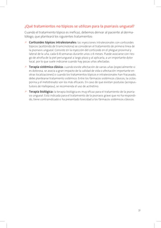 31
¿Qué tratamientos no tópicos se utilizan para la psoriasis ungueal?
Cuando el tratamiento tópico es ineficaz, debemos derivar al paciente al derma-
tólogo, que planteará los siguientes tratamientos:
k	Corticoides tópicos intralesionales: las inyecciones intralesionales con corticoides
tópicos (acetónido de triamcinolona) se consideran el tratamiento de primera línea de
la psoriasis ungueal. Consiste en la inyección del corticoide en el pliegue proximal y
lateral de la uña, cada 6-8 semanas durante unos 2-6 meses. Puede asociarse con ries-
go de atrofia de la piel periungueal a largo plazo y al aplicarla, a un importante dolor
local, por lo que suele indicarse cuando hay pocas uñas afectadas.
k	Terapia sistémica clásica: cuando existe afectación de varias uñas (especialmente si
es dolorosa, se asocia a gran impacto de la calidad de vida o afectación importante en
otras localizaciones) o cuando los tratamientos tópicos e intralesionales han fracasado,
debe plantearse tratamiento sistémico. Entre los fármacos sistémicos clásicos, la ciclos-
porina y el metotrexato son los más eficaces. En caso de que existan pústulas (acropus-
tulosis de Hallopeau), se recomienda el uso de acitretino.
k	Terapia biológica: la terapia biológica es muy eficaz para el tratamiento de la psoria-
sis ungueal. Está indicada para el tratamiento de la psoriasis grave que no ha respondi-
do, tiene contraindicado o ha presentado toxicidad a los fármacos sistémicos clásicos.
 