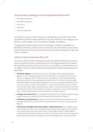 34
¿Con qué otras patologías haría el diagnóstico diferencial?
k	Intertrigo candidiásico.
k	Dermatitis seborreica.
k	Tiña crural.
k	Eritrasma.
k	Todas las anteriores.
Los términos psoriasis inversa, flexural o intertriginosa se usan de forma inter-
cambiable cuando los brotes aparecen en las zonas flexoras y otros pliegues de la
piel (p. ej., axilas, ingles, zona submamaria, ombligo, interglútea).
El diagnóstico diferencial debe incluir el intertrigo irritativo, la candidiasis, la
dermatitis seborreica, la tiña crural o el eritrasma. Por este motivo es muy impor-
tante la realización de una buena anamnesis y las pruebas indicadas en cada caso
(cultivos, biopsia).
¿Cómo se trata la psoriasis flexural?
La psoriasis flexural suele ser pruriginosa, y ocasionalmente dolorosa (cuando se
asocia a erosión o fisuras), y puede repercutir muy negativamente en la calidad
de vida de los pacientes, por lo que en estos casos interesa un tratamiento de ini-
cio rápido. Entre los tratamientos tópicos que podemos utilizar cabe destacar los
siguientes:
k	Corticoides tópicos: en la práctica clínica, los corticoides tópicos de baja potencia
(grupos I y II) son eficaces y seguros para el tratamiento a corto plazo de la psoriasis
flexural. El riesgo de atrofia cutánea y estrías restringe el uso de corticoides tópicos
potentes y de forma continuada para este tratamiento. Por lo tanto, se recomiendan
corticoides tópicos de baja potencia (grupos I y II), como por ejemplo hidrocortisona al
0,05-1%, en crema, una vez al día durante un máximo de 3 semanas (cuando interesa
un tratamiento más rápido, puede utilizarse 2 veces al día durante la primera semana).
Si el tratamiento de mantenimiento es necesario, la aplicación una vez al día durante 2
días a la semana (que pueden ser consecutivos) se considera seguro.
k	Análogos de la vitamina D3
: los análogos de la vitamina D3
han demostrado ser eficaces
y seguros a corto y a largo plazo en el tratamiento de la psoriasis flexural.
k	Inhibidores de la calcineurina: a pesar de que no están indicados para la psoriasis, las
pomadas de tacrolimús y pimecrolimús han demostrado ser eficaces para la psoriasis
flexural.
k	Tratamiento antifúngico (derivados azólicos, ciclopiroxolamina): se ha sugerido que la
psoriasis flexural se asocia a un sobrecrecimiento bacteriano y fúngico, y en la práctica
clínica suele ser útil asociar el tratamiento con antifúngicos tópicos, especialmente
durante la fase de mantenimiento para evitar las recurrencias. En tal caso, el mejor exci-
piente son los polvos, para conseguir que el área del pliegue esté lo más seca posible.
 