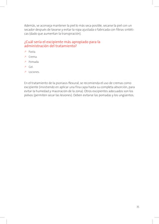 35
Además, se aconseja mantener la piel lo más seca posible, secarse la piel con un
secador después de lavarse y evitar la ropa ajustada o fabricada con fibras sintéti-
cas (dado que aumentan la transpiración).
¿Cuál sería el excipiente más apropiado para la
administración del tratamiento?
k	Pasta.
k	Crema.
k	Pomada.
k	Gel.
k	Lociones.
En el tratamiento de la psoriasis flexural, se recomienda el uso de cremas como
excipiente (insistiendo en aplicar una fina capa hasta su completa absorción, para
evitar la humedad y maceración de la zona). Otros excipientes adecuados son los
polvos (permiten secar las lesiones). Deben evitarse las pomadas y los ungüentos.
 