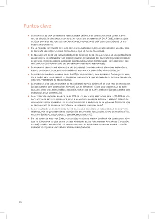 36
Puntos clave
4	 La psoriasis es una dermatosis inflamatoria crónica no contagiosa que cursa a bro-
tes, de etiología desconocida pero genéticamente determinada (HLA Cw6), sobre la que
actúan diversos factores desencadenantes, provocando una disregulación de la res-
puesta inmunitaria.
4	 En la primera entrevista debemos explicar la naturaleza de la enfermedad y valorar con
el paciente las repercusiones psicológicas que le pueda ocasionar.
4	 El tratamiento debe ser individualizado en función de la forma clínica, la localización de
las lesiones, su extensión y las circunstancias personales del paciente (equilibrio riesgo/
beneficio, comorbilidades asociadas contraindicaciones potenciales e interacciones far-
macológicas, disponibilidad del enfermo, preferencias personales).
4	 La psoriasis grave se ha asociado a las siguientes comorbilidades: síndrome metabólico,
riesgo cardiovascular, esteatosis hepática no enólica, depresión, hábitos tóxicos.
4	 La artritis psoriásica aparece en el 6-42% de los pacientes con psoriasis. Dado que se aso-
cia a daño articular precoz, su sospecha diagnóstica debe acompañarse de una derivación
urgente/preferente al reumatólogo.
4	 La psoriasis leve será tributaria de tratamiento tópico. Constará de una fase de inducción
(generalmente con corticoides tópicos) que se mantiene hasta que se consigue el blan-
queamiento o una considerable mejoría, y una fase de mantenimiento (generalmente con
derivados de la vitamina D).
4	 La afectación ungueal aparece en el 50% de los pacientes afectados, y en el 70-80% de los
pacientes con artritis psoriásica, pero a menudo se pasa por alto en el manejo clínico de
los pacientes con psoriasis. Los glucocorticoides y análogos de la vitamina D tópicos son
el tratamiento de primera elección en la psoriasis ungueal en AP.
4	 La dificultad de la psoriasis del cuero cabelludo radica en la incomodidad de sus trata-
mientos, por lo que deberemos escoger los excipientes adecuados al tipo de psoriasis y al
paciente (champú, solución, gel, espuma, emulsión, etc.).
4	 En las zonas de piel fina (cara, pliegues) el riesgo de atrofia cutánea por corticoides tópi-
cos es mayor, por lo que deben usarse potencias bajas y excipientes no grasos (emulsión,
crema) durante pocos días. Los inhibidores de la calcineurina son una buena elección
cuando se requiera un tratamiento más prolongado.
 