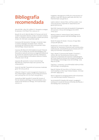 37
Bibliografía
recomendada
Ashcroft DM, Li Wan PA, Griffiths CE. Therapeutic strategies
for psoriasis. J Clin Pharm Ther. 2000;25:1-10.
Brauchli YB, Jick SS, Miret M, Meier CR. Psoriasis and risk of
incident myocardial infarction, stroke or transient ischaemic
attack: an inception cohort study with a nested case-control
analysis. Br J Dermatol. 2009;160(5):1048-56.
Carrascosa JM, Vanaclocha F, Borrego L, Fernández-López
E, Fuertes A, Rodríguez-Fernández-Freire L. Revisión
actualizada del tratamiento tópico de la psoriasis. Actas
Dermosifiliogr. 2009;100:190-200.
Casanova JM, Ribera M. Enfermedades de la piel. Protocolo
2002/1. Los 20 motivos de consultas dermatológicas más
frecuentes en atención primaria y su diagnóstico diferencial
(I). Lesiones de contenido líquido y lesiones eritematosas.
FMC. Formación Médica Continuada en Atención Primaria.
Protocolo 2002/1. 8:1-46.
Casanova JM, Sanmartín V, Soria X, Ferrán M, Pujol
RM, Ribera M. Tratamiento tópico de la psoriasis. Piel.
2009;24:556-67.
Ferrán M, Pujol RM. Tratamiento de la psoriasis moderada-
grave. Piel. 2010;25:161-70.
Gillard SE, Finlay AY. Current management of psoriasis in
the United Kingdom: patterns of prescribing and resource
use in primary care. Int J Clin Pract. 2005;59:1260-7.
Jiaravuthisan MM, Sasseville D, Vender RB. Psoriasis of
the nail. Anatomy, pathology, clinical presentation, and a
review of the literature on therapy. J Am Acad Dermatol.
2007;57:1-27.
Kragballe K. Management of difficult to treat locations of
psoriasis. Scalp, face, flexures, palm/soles and nails. Curr
Probl Dermatol. 2009;38:160-71.
Lodeiro Lodeiro C, Serrano Peña J, del Pozo Losada J. Guía
clínica de psoriasis. Disponible en: www.fisterra.com/
guias2/psoriasis.asp
Martí RM, Casanova JM, Astals M, Baradad M. Etiopatogenia
de la psoriasis. Clínicas Dermatológicas de la AEDV.
2004;2:34-51.
Moreno-Giménez JC, Jiménez-Puya R, Galán-Gutiérrez M.
Comorbilidades en psoriasis. Actas Dermosifiliogr. 2010;101
(Supl. 1):55-61.
Nestle FO, Kaplan DH, Barker J. Psoriasis. N Engl J Med.
2009;30;361:496-509.
Prodanovich S, Kirsner R, Kravetz J, Ma F, Martínez L,
Federman DG. Association of psoriasis with coronary artery,
cerebrovascular, and peripheral vascular diseases and mor-
tality. Arch Dermatol. 2009;145(6):700-3.
Puig L, Bordas X, Carrascosa JM, Daudén E, Ferrándiz C,
Herranz JM, et al. Documento de consenso sobre
evaluación y tratamiento de la psoriasis moderada/grave
del Grupo Español de Psoriasis de la Academia Española de
Dermatología y Venereología. Actas DermoSifilogr. 2009
May;100:277-86.
Puig-Sanz L. La psoriasis, ¿una enfermedad sistémica? Actas
Dermosifiliogr. 2007;98:396-402.
Rapp SR, Feldman SR, Exum ML, et al. Psoriasis causes as
much disability as other major medical diseases. J Am Acad
Dermatol. 1999;41:401-7.
Reich K. Approach to managing patients with nail psoriasis.
J Eur Acad Dermatol Venereol. 2009;23:15-21.
Van de Kerkhof PC, Murphy GM, Austad J, Ljungberg A,
Cambazard F, Duvold LB. Psoriasis of the face and flexures. J
Dermatolog Treat. 2007;18:351-60.
 