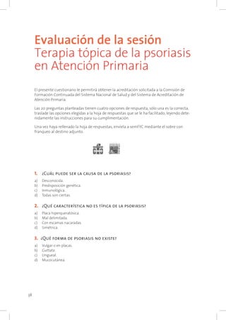 38
Evaluación de la sesión
Terapia tópica de la psoriasis
en Atención Primaria
El presente cuestionario le permitirá obtener la acreditación solicitada a la Comisión de
Formación Continuada del Sistema Nacional de Salud y del Sistema de Acreditación de
Atención Primaria.
Las 20 preguntas planteadas tienen cuatro opciones de respuesta, sólo una es la correcta,
traslade las opciones elegidas a la hoja de respuestas que se le ha facilitado, leyendo dete-
nidamente las instrucciones para su cumplimentación.
Una vez haya rellenado la hoja de respuestas, envíela a semFYC mediante el sobre con
franqueo al destino adjunto.
1. 		¿Cuál puede ser la causa de la psoriasis?
a) 	 Desconocida.
b) 	 Predisposición genética.
c) 	 Inmunológica.
d)	 Todas son ciertas.
2. 		¿Qué característica no es típica de la psoriasis?
a) 	 Placa hiperqueratósica.
b) 	 Mal delimitada.
c) 	 Con escamas nacaradas.
d) 	 Simétrica.
3. 	¿Qué forma de psoriasis no existe?
a) 	 Vulgar o en placas.
b) 	 Guttata.
c) 	 Ungueal.
d) 	 Mucocutánea.
 