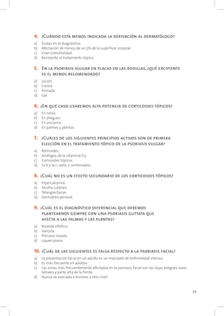 39
4. 		¿Cuándo está menos indicada la derivación al dermatólogo?
a) 	 Dudas en el diagnóstico.
b) 	 Afectación de menos de un 5% de la superficie corporal.
c) 	 Gran comorbilidad.
d) 	 Resistente al tratamiento tópico.
5. 		En la psoriasis vulgar en placas en las rodillas, ¿qué excipiente
es el menos recomendado?
a) 	 Loción.
b) 	 Crema.
c) 	 Pomada.
d) 	 Gel.
6. 	¿En qué caso usaremos alta potencia de corticoides tópicos?
a) 	 En niños.
b) 	 En pliegues.
c) 	 En ancianos.
d) 	 En palmas y plantas.
7. 		¿Cuáles de los siguientes principios activos son de primera
elección en el tratamiento tópico de la psoriasis vulgar?
a) 	 Retinoides.
b) 	 Análogos de la vitamina D3.
c) 	 Corticoides tópicos.
d) 	 La b y la c, solos o combinados.
8. 	¿Cuál no es un efecto secundario de los corticoides tópicos?
a) 	 Hipercalcemia.
b) 	 Atrofia cutánea.
c) 	 Telangiectasias.
d) 	 Dermatitis perioral.
9. 	¿Cuál es el diagnóstico diferencial que debemos
plantearnos siempre con una psoriasis guttata que
afecta a las palmas y las plantas?
a) 	 Roséola sifilítica.
b) 	 Varicela.
c) 	 Pitiriasis rosada.
d) 	 Liquen plano.
10. 	¿Cuál de las siguientes es falsa respecto a la psoriasis facial?
a) 	 La presentación facial en un adulto es un marcador de enfermedad intensa.
b) 	 Es más frecuente en adultos.
c) 	 Las zonas más frecuentemente afectadas en la psoriasis facial son las cejas, pliegues naso-
labiales y parte alta de la frente.
d) 	 Nunca va asociada a lesiones a otro nivel.
 