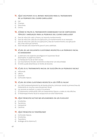 40
11. 		¿Qué excipiente es el menos indicado para el tratamiento
de la psoriasis del cuero cabelludo?
a) 	 Gel.
b) 	 Champú.
c) 	 Soluciones.
d) 	 Crema.
12. 	¿Cómo se pauta el tratamiento combinado fijo de corticoides
tópicos y análogos para la psoriasis del cuero cabelludo?
a) 	 Fase de inducción cada 12 horas y no necesita mantenimiento.
b) 	 Fase de inducción cada día una aplicación y el mantenimiento no es necesario
c) 	 Fase de inducción cada día una aplicación y fase de mantenimiento una aplicación
dos o tres veces por semana.
d) 	 Está indicado este tratamiento para el cuero cabelludo.
13. 	¿Cuál de las siguientes cuestiones respecto a la psoriasis facial
es verdadera?
a) 	 La atención a los aspectos psicológicos en la psoriasis facial
desempeña un papel secundario.
b) 	 La hidratación ha de ser bien escasa.
c) 	 Los traumatismos faciales raramente se relacionan con esta entidad.
d) 	 El estrés puede desembocar en brotes de lesiones.
14. 	¿Cuál es el tratamiento inicial de elección en la psoriasis facial?
a) 	 Infliximab.
b) 	 UBV-A.
c) 	 Calcitriol.
d) 	 Corticoides tópicos.
15. 	¿Cuál de estas cuestiones respecto a los UVB es falsa?
a) 	 Los UVB, fundamentalmente los de banda estrecha, continúan siendo la primera línea de
tratamiento en muchos casos de psoriasis facial.
b) 	 Las sesiones se realizan 3-5 veces a la semana.
c) 	 El tratamiento combinando UVB con tratamientos tópicos u orales es más efectivo.
d) 	 El fotoenvejecimiento facial es excepcional con este tratamiento.
16. 	¿Qué principio activo no aplicaremos en los pliegues?
a) 	 Emolientes.
b) 	 Tacrolimús.
c) 	 Calcipotriol.
d) 	 Calcitriol.
17. 	¿Qué principio es teratógeno?
a) 	 Corticoides tópicos.
b) 	 Emolientes.
c) 	 Tazaroteno.
d) 	 Análogos de la vitamina D.
 