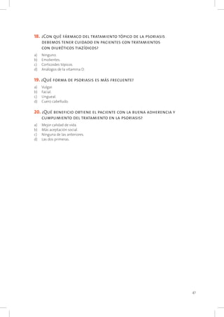 41
18. 	¿Con qué fármaco del tratamiento tópico de la psoriasis
debemos tener cuidado en pacientes con tratamientos
con diuréticos tiazídicos?
a) 	 Ninguno.
b) 	 Emolientes.
c) 	 Corticoides tópicos.
d) 	 Análogos de la vitamina D.
19. ¿Qué forma de psoriasis es más frecuente?
a) 	 Vulgar.
b) 	 Facial.
c) 	 Ungueal.
d) 	 Cuero cabelludo.
20. ¿Qué beneficio obtiene el paciente con la buena adherencia y
cumplimiento del tratamiento en la psoriasis?
a) 	 Mejor calidad de vida.
b) 	 Más aceptación social.
c) 	 Ninguna de las anteriores.
d) 	 Las dos primeras.
 