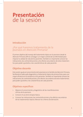 5
Presentación
de la sesión
Introducción
¿Por qué haremos tratamiento de la
psoriasis en Atención Primaria?
El primer objetivo del manejo del tratamiento tópico en la psoriasis desde la
Atención Primaria (AP) es conseguir un mayor control de la enfermedad para
mejorar la calidad de vida de los pacientes. También es importante conocer las
indicaciones, las contraindicaciones y los efectos secundarios de estos tratamien-
tos para poder ajustarlos a las características de cada paciente.
Objetivo docente
Esta sesión ayuda al conocimiento de la psoriasis en el ámbito de Atención Primaria,
facilitando el adecuado diagnóstico y tratamiento tópico de primera línea, para una
mayor eficiencia en la asistencia a los pacientes.También es importante conocer las
indicaciones, las contraindicaciones y los efectos secundarios de estos tratamientos
para poder ajustarlos a las características de cada paciente.
Objetivos específicos
1. 	 Mejorar el conocimiento y diagnóstico de las manifestaciones
clínicas de la psoriasis.
2. 	 Conocer el uso de la terapia tópica.
3. 	 Conocer las indicaciones, las contraindicaciones y los efectos secundarios
de los tratamientos tópicos. Revisar los criterios de derivación.
 