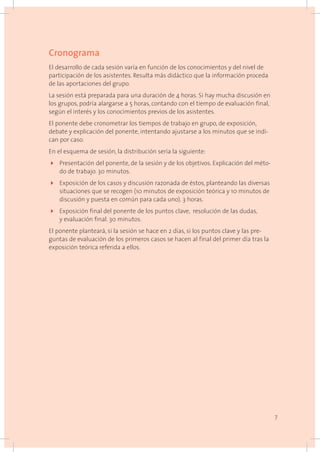 Cronograma
El desarrollo de cada sesión varía en función de los conocimientos y del nivel de
participación de los asistentes. Resulta más didáctico que la información proceda
de las aportaciones del grupo.
La sesión está preparada para una duración de 4 horas. Si hay mucha discusión en
los grupos, podría alargarse a 5 horas, contando con el tiempo de evaluación final,
según el interés y los conocimientos previos de los asistentes.
El ponente debe cronometrar los tiempos de trabajo en grupo, de exposición,
debate y explicación del ponente, intentando ajustarse a los minutos que se indi-
can por caso.
En el esquema de sesión, la distribución sería la siguiente:
4	 Presentación del ponente, de la sesión y de los objetivos. Explicación del méto-
do de trabajo. 30 minutos.
4	 Exposición de los casos y discusión razonada de éstos, planteando las diversas
situaciones que se recogen (10 minutos de exposición teórica y 10 minutos de
discusión y puesta en común para cada uno). 3 horas.
4	 Exposición final del ponente de los puntos clave, resolución de las dudas,
y evaluación final. 30 minutos.
El ponente planteará, si la sesión se hace en 2 días, si los puntos clave y las pre-
guntas de evaluación de los primeros casos se hacen al final del primer día tras la
exposición teórica referida a ellos.
7
 