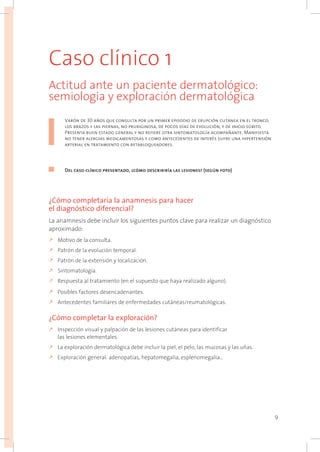 9
Caso clínico 1
Actitud ante un paciente dermatológico:
semiología y exploración dermatológica
Varón de 30 años que consulta por un primer episodio de erupción cutánea en el tronco,
los brazos y las piernas, no pruriginosa, de pocos días de evolución, y de inicio súbito.
Presenta buen estado general y no refiere otra sintomatología acompañante. Manifiesta
no tener alergias medicamentosas y como antecedentes de interés sufre una hipertensión
arterial en tratamiento con betabloqueadores.
Del caso clínico presentado, ¿cómo describiría las lesiones? (según foto)
¿Cómo completaría la anamnesis para hacer
el diagnóstico diferencial?
La anamnesis debe incluir los siguientes puntos clave para realizar un diagnóstico
aproximado:
k	Motivo de la consulta.
k	Patrón de la evolución temporal.
k	Patrón de la extensión y localización.
k	Sintomatología.
k	Respuesta al tratamiento (en el supuesto que haya realizado alguno).
k	Posibles factores desencadenantes.
k	Antecedentes familiares de enfermedades cutáneas/reumatológicas.
¿Cómo completar la exploración?
k	Inspección visual y palpación de las lesiones cutáneas para identificar
las lesiones elementales.
k	La exploración dermatológica debe incluir la piel, el pelo, las mucosas y las uñas.
k	Exploración general: adenopatías, hepatomegalia, esplenomegalia…
 