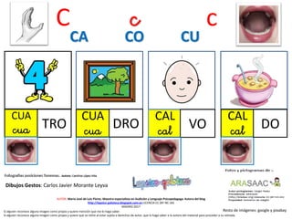 C c c
CUA
cua TRO
CUA
cua DRO
CAL
cal VO
CA CO CU
Resto de imágenes: google y pixabay
AUTOR: María José de Luis Flores. Maestra especialista en Audición y Lenguaje-Psicopedagoga. Autora del blog
http://lapsico-goloteca.blogspot.com.es LICENCIA CC (BY-NC-SA)
MADRID 2017
Si alguien reconoce alguna imagen como propia y quiere mención que me lo haga saber.
Si alguien reconoce alguna imagen como propia y quiere que se retire al estar sujeta a derechos de autor, que lo haga saber a la autora del material para proceder a su retirada.
CAL
cal DO
Dibujos Gestos: Carlos Javier Morante Leyva
 