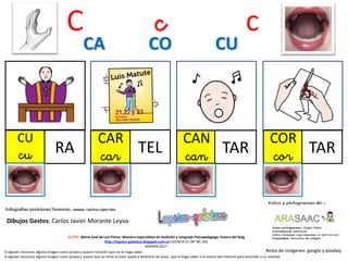 C c c
CU
cu RA
CAR
car TEL
CAN
can TAR
CA CO CU
Resto de imágenes: google y pixabay
AUTOR: María José de Luis Flores. Maestra especialista en Audición y Lenguaje-Psicopedagoga. Autora del blog
http://lapsico-goloteca.blogspot.com.es LICENCIA CC (BY-NC-SA)
MADRID 2017
Si alguien reconoce alguna imagen como propia y quiere mención que me lo haga saber.
Si alguien reconoce alguna imagen como propia y quiere que se retire al estar sujeta a derechos de autor, que lo haga saber a la autora del material para proceder a su retirada.
COR
cor TAR
Dibujos Gestos: Carlos Javier Morante Leyva
 