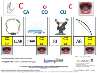 C c c
CO
co LLAR
CO
co
CHAR
CO
coRI
CA CO CU
Resto de imágenes: google y pixabay
AUTOR: María José de Luis Flores. Maestra especialista en Audición y Lenguaje-Psicopedagoga. Autora del blog
http://lapsico-goloteca.blogspot.com.es LICENCIA CC (BY-NC-SA)
MADRID 2017
Si alguien reconoce alguna imagen como propia y quiere mención que me lo haga saber.
Si alguien reconoce alguna imagen como propia y quiere que se retire al estar sujeta a derechos de autor, que lo haga saber a la autora del material para proceder a su retirada.
CO
coAR
Dibujos Gestos: Carlos Javier Morante Leyva
 