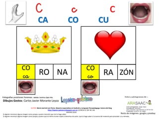 C c c
CO
ca NA
Resto de imágenes: google y pixabay
AUTOR: María José de Luis Flores. Maestra especialista en Audición y Lenguaje-Psicopedagoga. Autora del blog
http://lapsico-goloteca.blogspot.com.es LICENCIA CC (BY-NC-SA)
MADRID 2018
RO
CO
co ZÓNRA
Si alguien reconoce alguna imagen como propia y quiere mención que me lo haga saber.
Si alguien reconoce alguna imagen como propia y quiere que se retire al estar sujeta a derechos de autor, que lo haga saber a la autora del material para proceder a su retirada..
CA CO CU
Dibujos Gestos: Carlos Javier Morante Leyva
 