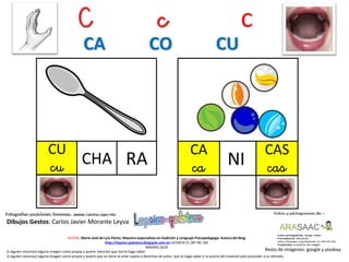 C c c
CU
cu RA
Resto de imágenes: google y pixabay
AUTOR: María José de Luis Flores. Maestra especialista en Audición y Lenguaje-Psicopedagoga. Autora del blog
http://lapsico-goloteca.blogspot.com.es LICENCIA CC (BY-NC-SA)
MADRID 2018
CHA
CAS
casNI
Si alguien reconoce alguna imagen como propia y quiere mención que me lo haga saber.
Si alguien reconoce alguna imagen como propia y quiere que se retire al estar sujeta a derechos de autor, que lo haga saber a la autora del material para proceder a su retirada..
CA CO CU
CA
ca
Dibujos Gestos: Carlos Javier Morante Leyva
 