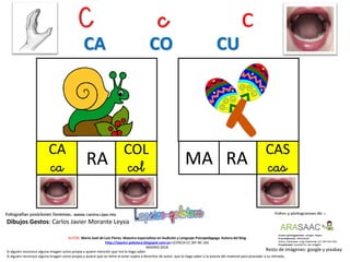 C c c
CA
ca
Resto de imágenes: google y pixabay
AUTOR: María José de Luis Flores. Maestra especialista en Audición y Lenguaje-Psicopedagoga. Autora del blog
http://lapsico-goloteca.blogspot.com.es LICENCIA CC (BY-NC-SA)
MADRID 2018
RA
CAS
casRAMA
Si alguien reconoce alguna imagen como propia y quiere mención que me lo haga saber.
Si alguien reconoce alguna imagen como propia y quiere que se retire al estar sujeta a derechos de autor, que lo haga saber a la autora del material para proceder a su retirada..
CA CO CU
COL
col
Dibujos Gestos: Carlos Javier Morante Leyva
 