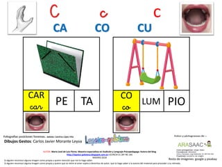 C c c
CAR
car TA
Resto de imágenes: google y pixabay
AUTOR: María José de Luis Flores. Maestra especialista en Audición y Lenguaje-Psicopedagoga. Autora del blog
http://lapsico-goloteca.blogspot.com.es LICENCIA CC (BY-NC-SA)
MADRID 2018
PE
Si alguien reconoce alguna imagen como propia y quiere mención que me lo haga saber.
Si alguien reconoce alguna imagen como propia y quiere que se retire al estar sujeta a derechos de autor, que lo haga saber a la autora del material para proceder a su retirada..
CA CO CU
PIOLUM
CO
co
Dibujos Gestos: Carlos Javier Morante Leyva
 