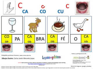 C c c
CO
co PA
CA
ca BRA
CA
ca FÉ
CA CO CU
Resto de imágenes: google y pixabay
AUTOR: María José de Luis Flores. Maestra especialista en Audición y Lenguaje-Psicopedagoga. Autora del blog
http://lapsico-goloteca.blogspot.com.es LICENCIA CC (BY-NC-SA)
MADRID 2017
Si alguien reconoce alguna imagen como propia y quiere mención que me lo haga saber.
Si alguien reconoce alguna imagen como propia y quiere que se retire al estar sujeta a derechos de autor, que lo haga saber a la autora del material para proceder a su retirada.
CA
caO
Dibujos Gestos: Carlos Javier Morante Leyva
 