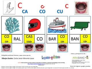C c c
CO
co RAL
CAS
cas CO
CO
coBAR
CA CO CU
Resto de imágenes: google y pixabay
AUTOR: María José de Luis Flores. Maestra especialista en Audición y Lenguaje-Psicopedagoga. Autora del blog
http://lapsico-goloteca.blogspot.com.es LICENCIA CC (BY-NC-SA)
MADRID 2017
Si alguien reconoce alguna imagen como propia y quiere mención que me lo haga saber.
Si alguien reconoce alguna imagen como propia y quiere que se retire al estar sujeta a derechos de autor, que lo haga saber a la autora del material para proceder a su retirada.
CO
coBAN
Dibujos Gestos: Carlos Javier Morante Leyva
 