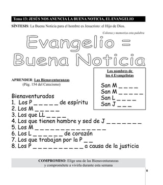 11
Tema 13: JESÚS NOS ANUNCIA LA BUENA NOTICIA, EL EVANGELIO
SÍNTESIS: La Buena Noticia para el hombre es Jesucristo: el Hijo de Dios.
COMPROMISO: Elige una de las Bienaventuranzas
y comprométete a vivirla durante esta semana
Colorea y memoriza esta palabra
APRENDER: Las Bienaventuranzas
	 (Pág. 154 del Catecismo)
Bienaventurados
1. Los P _ _ _ _ _ de espíritu
2. Los M _ _ _ _ _
3. Los que LL _ _ _ _
4. Los que tienen hambre y sed de J _ _ _ _ _ _ _
5. Los M _ _ _ _ _ _ _ _ _ _ _ _ _ _
6. Los L _ _ _ _ _ _ de corazón
7. Los que trabajan por la P _ _
8. Los P _ _ _ _ _ _ _ _ _ _ a causa de la justicia
Los nombres de
los 4 Evangelistas
San M _ _ _ _
San M _ _ _ _ _
San L _ _ _ _
San J _ _ _
 