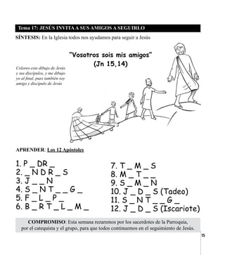 15
Tema 17: JESÚS INVITAA SUS AMIGOS A SEGUIRLO
COMPROMISO: Esta semana rezaremos por los sacerdotes de la Parroquia,
por el catequista y el grupo, para que todos continuemos en el seguimiento de Jesús.
SÍNTESIS: En la Iglesia todos nos ayudamos para seguir a Jesús
APRENDER: Los 12 Apóstoles
	
1. P _ DR _
2. _ N D R _ S
3. J _ _ N
4. S _ N T _ _ G _
5. F _ L _ P _
6. B _ R T _ L _ M _
Coloreo este dibujo de Jesús
y sus discípulos, y me dibujo
yo al final, pues también soy
amigo y discípulo de Jesús
7. T _ M _ S
8. M _ T _ _
9. S _ M _ N
10. J _ D _ S (Tadeo)
11. S _ N T _ _ G _
12. J _ D _ S (Iscariote)
“Vosotros sois mis amigos”
(Jn 15,14)
 