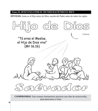 16
Tema 18: JESÚS PASA POR EL MUNDO HACIENDO EL BIEN
COMPROMISO: Esta semana intentaremos practicar una obra de misericordia,
para parecernos a Jesús
SÍNTESIS: Jesús es el Hijo único de Dios, nacido del Padre antes de todos los siglos
Colorear
“Tú eres el Mesías,
el Hijo de Dios vivo”
(Mt 16,16)
 