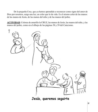 17
	 De la pequeña Cruz, que ya hemos aprendido a reconocer como signo del amor de
Dios por nosotros, surge una luz, un color que le da vida. Es el mismo color de las manos:
de las manos de Jesús, de las manos del niño y de las manos del pobre.
ACTIVIDAD: Colorea de amarillo la CRUZ, las manos de Jesús, las manos del niño, y las
manos del pobre, como en el dibujo de las páginas 58 y 59 del Catecismo.
	 Jesús, queremos seguirte
 