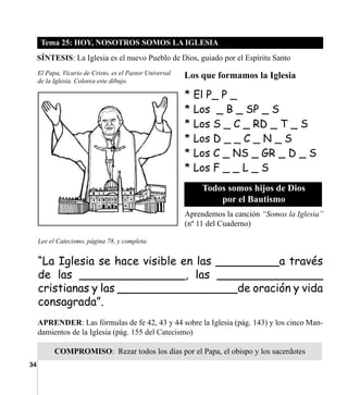 34
Tema 25: HOY, NOSOTROS SOMOS LA IGLESIA
SÍNTESIS: La Iglesia es el nuevo Pueblo de Dios, guiado por el Espíritu Santo
El Papa, Vicario de Cristo, es el Pastor Universal
de la Iglesia. Colorea este dibujo.
COMPROMISO:  Rezar todos los días por el Papa, el obispo y los sacerdotes
* El P_ P _
* Los _ B _ SP _ S
* Los S _ C _ RD _ T _ S
* Los D _ _ C _ N _ S
* Los C _ NS _ GR _ D _ S
* Los F _ _ L _ S
Los que formamos la Iglesia
Todos somos hijos de Dios
por el Bautismo
APRENDER: Las fórmulas de fe 42, 43 y 44 sobre la Iglesia (pág. 143) y los cinco Man-
damientos de la Iglesia (pág. 155 del Catecismo)
Lee el Catecismo, página 78, y completa:
“La Iglesia se hace visible en las _________a través
de las _______________, las _______________
cristianas y las _________________de oración y vida
consagrada”.
Aprendemos la canción “Somos la Iglesia”
(nº 11 del Cuaderno)
 