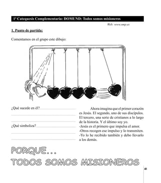 41
1ª Catequesis Complementaria: DOMUND: Todos somos misioneros
1. Punto de partida:
Comentamos en el grupo este dibujo:
	
¿Qué sucede en él?
¿Qué simboliza?
	 Ahora imagina que el primer corazón
es Jesús. El segundo, uno de sus discípulos.
El tercero, una serie de cristianos a lo largo
de la historia. Y el último soy yo.
-Jesús es el primero que impulsa el amor.
-Otros recogen ese impulso y lo transmiten.
-Yo lo he recibido también y debo llevarlo
a los demás.
Web: www.omp.es
 