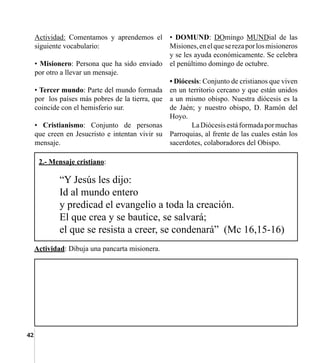 42
Actividad: Comentamos y aprendemos el
siguiente vocabulario:
• Misionero: Persona que ha sido enviado
por otro a llevar un mensaje.
• Tercer mundo: Parte del mundo formada
por  los países más pobres de la tierra, que
coincide con el hemisferio sur.
• Cristianismo: Conjunto de personas
que creen en Jesucristo e intentan vivir su
mensaje.
• DOMUND: DOmingo MUNDial de las
Misiones,enelqueserezaporlosmisioneros
y se les ayuda económicamente. Se celebra  
el penúltimo domingo de octubre.
• Diócesis: Conjunto de cristianos que viven
en un territorio cercano y que están unidos
a un mismo obispo. Nuestra diócesis es la
de Jaén; y nuestro obispo, D. Ramón del
Hoyo.
	 LaDiócesisestáformadapormuchas
Parroquias, al frente de las cuales están los
sacerdotes, colaboradores del Obispo.
Actividad: Dibuja una pancarta misionera.
“Y Jesús les dijo:
Id al mundo entero
y predicad el evangelio a toda la creación.
El que crea y se bautice, se salvará;
el que se resista a creer, se condenará”  (Mc 16,15-16)
2.- Mensaje cristiano:
 