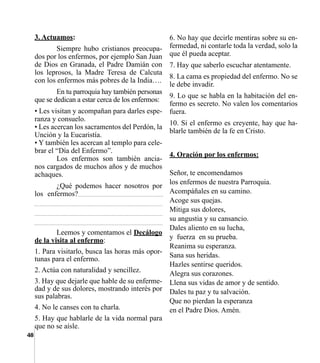 48
6. No hay que decirle mentiras sobre su en-
fermedad, ni contarle toda la verdad, solo la
que él pueda aceptar.
7. Hay que saberlo escuchar atentamente.
8. La cama es propiedad del enfermo. No se
le debe invadir.
9. Lo que se habla en la habitación del en-
fermo es secreto. No valen los comentarios
fuera.
10. Si el enfermo es creyente, hay que ha-
blarle también de la fe en Cristo.
4. Oración por los enfermos:
Señor, te encomendamos
los enfermos de nuestra Parroquia.
Acompáñales en su camino.
Acoge sus quejas.
Mitiga sus dolores,
su angustia y su cansancio.
Dales aliento en su lucha,
y  fuerza  en su prueba.
Reanima su esperanza.
Sana sus heridas.
Hazles sentirse queridos.
Alegra sus corazones.
Llena sus vidas de amor y de sentido.
Dales tu paz y tu salvación.
Que no pierdan la esperanza
en el Padre Dios. Amén.
3. Actuamos:
	 Siempre hubo cristianos preocupa-
dos por los enfermos, por ejemplo San Juan
de Dios en Granada, el Padre Damián con
los leprosos, la Madre Teresa de Calcuta
con los enfermos más pobres de la India….
	 En tu parroquia hay también personas
que se dedican a estar cerca de los enfermos:
• Les visitan y acompañan para darles espe-
ranza y consuelo.
• Les acercan los sacramentos del Perdón, la
Unción y la Eucaristía.
• Y también les acercan al templo para cele-
brar el “Día del Enfermo”.
	 Los enfermos son también ancia-
nos cargados de muchos años y de muchos
achaques.
	 ¿Qué podemos hacer nosotros por
los enfermos?_______________________
__________________________________
__________________________________
__________________________________
	 Leemos y comentamos el Decálogo
de la visita al enfermo:
1. Para visitarlo, busca las horas más opor-
tunas para el enfermo.
2. Actúa con naturalidad y sencillez.
3. Hay que dejarle que hable de su enferme-
dad y de sus dolores, mostrando interés por
sus palabras.
4. No le canses con tu charla.
5. Hay que hablarle de la vida normal para
que no se aísle.
 