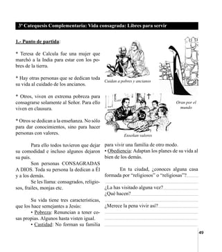 49
1.- Punto de partida:
* Teresa de Calcula fue una mujer que  
marchó a la India para estar con los po-
bres de la tierra.
* Hay otras personas que se dedican toda
su vida al cuidado de los ancianos.
* Otros, viven en extrema pobreza para
consagrarse solamente al Señor. Para ello
viven en clausura.
* Otros se dedican a la enseñanza. No sólo
para dar conocimientos, sino para hacer
personas con valores.
	 Para ello todos tuvieron que dejar
su comodidad e incluso algunos dejaron
su país.
	 Son personas CONSAGRADAS
A DIOS. Toda su persona la dedican a Él
y a los demás.
	 Se les llama: consagrados, religio-
sos, frailes, monjas etc.
	 Su vida tiene tres características,
que los hace semejantes a Jesús:
	 • Pobreza: Renuncian a tener co-
sas propias. Algunos hasta visten igual.
	 • Castidad: No forman su familia
para vivir una familia de otro modo.
• Obediencia: Adaptan los planes de su vida al
bien de los demás.
	 En tu ciudad, ¿conoces alguna casa
formada por “religiosos” o “religiosas”?
¿La has visitado alguna vez?
¿Qué hacen?
¿Merece la pena vivir así?
3ª Catequesis Complementaria: Vida consagrada: Libres para servir
Cuidan a pobres y ancianos
Oran por el
mundo
Enseñan valores
 
