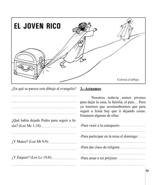 51
¿En qué se parece este dibujo al evangelio?
¿Qué había dejado Pedro para seguir a Je-
sús? (Lee Mc 1,18):
¿Y Mateo? (Lee Mt 9,9):
¿Y Zaqueo? (Lee Lc 19,8):
Colorea el dibujo
3.- Actuamos:
	 Nosotros todavía somos jóvenes
para dejar la casa, la familia, el país… Pero
ya tenemos que acostumbrarnos que para
seguir a Jesús hay que ir dejando cosas.
Enumera algunas de ellas:
-Para venir a la catequesis:
-Para participar en la misa el domingo:
-Para dar clase de religión:
-Para amar a mi prójimo:
 