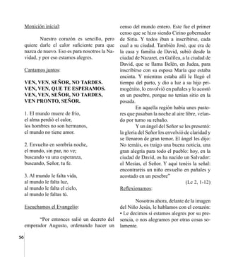 56
Monición inicial:
	 Nuestro corazón es sencillo, pero
quiere darle el calor suficiente para que
nazca de nuevo. Eso es para nosotros la Na-
vidad, y por eso estamos alegres.
Cantamos juntos:
VEN, VEN, SEÑOR, NO TARDES.
VEN, VEN, QUE TE ESPERAMOS.
VEN, VEN, SEÑOR, NO TARDES,
VEN PRONTO, SEÑOR.
1. El mundo muere de frío,
el alma perdió el calor,
los hombres no son hermanos,
el mundo no tiene amor.
2. Envuelto en sombría noche,
el mundo, sin paz, no ve;
buscando va una esperanza,
buscando, Señor, tu fe.
3. Al mundo le falta vida,
al mundo le falta luz,
al mundo le falta el cielo,
al mundo le faltas tú.
Escuchamos el Evangelio:
	 “Por entonces salió un decreto del
emperador Augusto, ordenando hacer un
censo del mundo entero. Este fue el primer
censo que se hizo siendo Cirino gobernador
de Siria. Y todos iban a inscribirse, cada
cual a su ciudad. También José, que era de
la casa y familia de David, subió desde la
ciudad de Nazaret, en Galilea, a la ciudad de
David, que se llama Belén, en Judea, para
inscribirse con su esposa María que estaba
encinta. Y mientras estaba allí le llegó el
tiempo del parto, y dio a luz a su hijo pri-
mogénito, lo envolvió en pañales y lo acostó
en un pesebre, porque no tenían sitio en la
posada.
	 En aquella región había unos pasto-
res que pasaban la noche al aire libre, velan-
do por turno su rebaño.
	 Y un ángel del Señor se les presentó:
la gloria del Señor los envolvió de claridad y
se llenaron de gran temor. El ángel les dijo:
No temáis, os traigo una buena noticia, una
gran alegría para todo el pueblo: hoy, en la
ciudad de David, os ha nacido un Salvador:
el Mesías, el Señor. Y aquí tenéis la señal:
encontraréis un niño envuelto en pañales y
acostado en un pesebre”
(Lc 2, 1-12)
Reflexionamos:
	 Nosotros ahora, delante de la imagen
del Niño Jesús, le hablamos con el corazón:
• Le decimos si estamos alegres por su pre-
sencia, o nos alegramos por otras cosas so-
lamente.
 