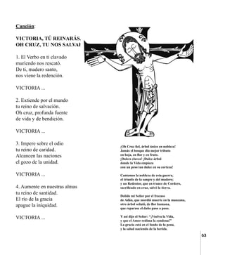 63
Canción:
VICTORIA, TÚ REINARÁS,
OH CRUZ, TU NOS SALVARÁS.
1. El Verbo en ti clavado
muriendo nos rescató.
De ti, madero santo,
nos viene la redención.
VICTORIA ...
2. Extiende por el mundo
tu reino de salvación.
Oh cruz, profunda fuente
de vida y de bendición.
VICTORIA ...
3. Impere sobre el odio
tu reino de caridad.
Alcancen las naciones
el gozo de la unidad.
VICTORIA ...
4. Aumente en nuestras almas
tu reino de santidad.
El río de la gracia
apague la iniquidad.
VICTORIA ...
¡Oh Cruz fiel, árbol único en nobleza!
Jamás el bosque dio mejor tributo
en hoja, en flor y en fruto.
¡Dulces clavos! ¡Dulce árbol
donde la Vida empieza
con un peso tan dulce en su corteza!
Cantemos la nobleza de esta guerra,
el triunfo de la sangre y del madero;
y un Redentor, que en trance de Cordero,
sacrificado en cruz, salvó la tierra.
Dolido mi Señor por el fracaso
de Adán, que mordió muerte en la manzana,
otro árbol señaló, de flor humana,
que reparase el daño paso a paso.
Y así dijo el Señor: “¡Vuelva la Vida,
y que el Amor redima la condena!”
La gracia está en el fondo de la pena,
y la salud naciendo de la herida.
 