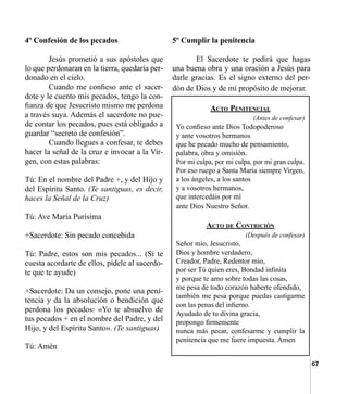 67
4º Confesión de los pecados
	 Jesús prometió a sus apóstoles que
lo que perdonaran en la tierra, quedaría per-
donado en el cielo.
	 Cuando me confieso ante el sacer-
dote y le cuento mis pecados, tengo la con-
fianza de que Jesucristo mismo me perdona
a través suya. Además el sacerdote no pue-
de contar los pecados, pues está obligado a
guardar “secreto de confesión”.
	 Cuando llegues a confesar, te debes
hacer la señal de la cruz e invocar a la Vir-
gen, con estas palabras:
Tú: En el nombre del Padre +, y del Hijo y
del Espíritu Santo. (Te santiguas, es decir,
haces la Señal de la Cruz)
Tú: Ave María Purísima	 	
+Sacerdote: Sin pecado concebida
Tú: Padre, estos son mis pecados... (Si te
cuesta acordarte de ellos, pídele al sacerdo-
te que te ayude)
+Sacerdote: Da un consejo, pone una peni-
tencia y da la absolución o bendición que
perdona los pecados: «Yo te absuelvo de
tus pecados + en el nombre del Padre, y del
Hijo, y del Espíritu Santo». (Te santiguas)
Tú: Amén
5º Cumplir la penitencia
	 El Sacerdote te pedirá que hagas
una buena obra y una oración a Jesús para
darle gracias. Es el signo externo del per-
dón de Dios y de mi propósito de mejorar.
Acto Penitencial
(Antes de confesar)
Yo confieso ante Dios Todopoderoso
y ante vosotros hermanos
que he pecado mucho de pensamiento,
palabra, obra y omisión.
Por mi culpa, por mi culpa, por mi gran culpa.
Por eso ruego a Santa María siempre Virgen,
a los ángeles, a los santos
y a vosotros hermanos,
que intercedáis por mí
ante Dios Nuestro Señor.
Acto de Contrición
(Después de confesar)
Señor mío, Jesucristo,
Dios y hombre verdadero,
Creador, Padre, Redentor mío,
por ser Tú quien eres, Bondad infinita
y porque te amo sobre todas las cosas,
me pesa de todo corazón haberte ofendido,
también me pesa porque puedas castigarme
con las penas del infierno.
Ayudado de tu divina gracia,
propongo firmemente
nunca más pecar, confesarme y cumplir la
penitencia que me fuere impuesta. Amen
 