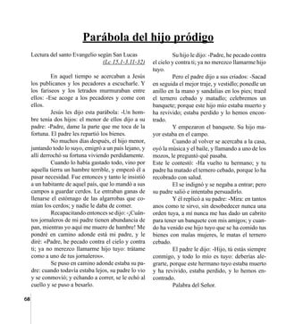 68
	 Su hijo le dijo: -Padre, he pecado contra
el cielo y contra ti; ya no merezco llamarme hijo
tuyo.
	 Pero el padre dijo a sus criados: -Sacad
en seguida el mejor traje, y vestidlo; ponedle un
anillo en la mano y sandalias en los pies; traed
el ternero cebado y matadlo; celebremos un
banquete; porque este hijo mío estaba muerto y
ha revivido; estaba perdido y lo hemos encon-
trado.
	 Y empezaron el banquete. Su hijo ma-
yor estaba en el campo.
	 Cuando al volver se acercaba a la casa,
oyó la música y el baile, y llamando a uno de los
mozos, le preguntó qué pasaba.
Este le contestó: -Ha vuelto tu hermano; y tu
padre ha matado el ternero cebado, porque lo ha
recobrado con salud.
	 El se indignó y se negaba a entrar; pero
su padre salió e intentaba persuadirlo.
	 Y él replicó a su padre: -Mira: en tantos
anos como te sirvo, sin desobedecer nunca una
orden tuya, a mí nunca me has dado un cabrito
para tener un banquete con mis amigos; y cuan-
do ha venido ese hijo tuyo que se ha comido tus
bienes con malas mujeres, le matas el ternero
cebado.
	 El padre le dijo: -Hijo, tú estás siempre
conmigo, y todo lo mío es tuyo: deberías ale-
grarte, porque este hermano tuyo estaba muerto
y ha revivido, estaba perdido, y lo hemos en-
contrado.
	 Palabra del Señor.
Lectura del santo Evangelio según San Lucas
(Lc 15,1-3.11-32)
	 En aquel tiempo se acercaban a Jesús
los publicanos y los pecadores a escucharle. Y
los fariseos y los letrados murmuraban entre
ellos: -Ese acoge a los pecadores y come con
ellos.
	 Jesús les dijo esta parábola: -Un hom-
bre tenía dos hijos: el menor de ellos dijo a su
padre: -Padre, dame la parte que me toca de la
fortuna. El padre les repartió los bienes.
	 No muchos días después, el hijo menor,
juntando todo lo suyo, emigró a un país lejano, y
allí derrochó su fortuna viviendo perdidamente.
	 Cuando lo había gastado todo, vino por
aquella tierra un hambre terrible, y empezó él a
pasar necesidad. Fue entonces y tanto le insistió
a un habitante de aquel país, que lo mandó a sus
campos a guardar cerdos. Le entraban ganas de
llenarse el estómago de las algarrobas que co-
mían los cerdos; y nadie le daba de comer.
	 Recapacitando entonces se dijo: -¡Cuán-
tos jornaleros de mi padre tienen abundancia de
pan, mientras yo aquí me muero de hambre! Me
pondré en camino adonde está mi padre, y le
diré: «Padre, he pecado contra el cielo y contra
ti; ya no merezco llamarme hijo tuyo: trátame
como a uno de tus jornaleros».
	 Se puso en camino adonde estaba su pa-
dre: cuando todavía estaba lejos, su padre lo vio
y se conmovió; y echando a correr, se le echó al
cuello y se puso a besarlo.
Parábola del hijo pródigo
 