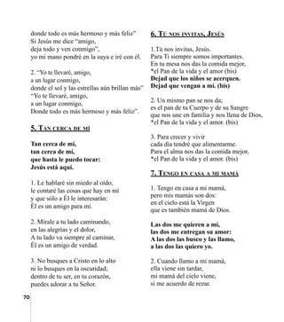 70
donde todo es más hermoso y más feliz”
Si Jesús me dice “amigo,
deja todo y ven conmigo”,
yo mi mano pondré en la suya e iré con él.
2. “Yo te llevaré, amigo,
a un lugar conmigo,
donde el sol y las estrellas aún brillan más”
“Yo te llevaré, amigo,
a un lugar conmigo,
Donde todo es más hermoso y más feliz”.
5. Tan cerca de mí
Tan cerca de mí,
tan cerca de mí,
que hasta le puedo tocar:
Jesús está aquí.
1. Le hablaré sin miedo al oído,
le contaré las cosas que hay en mí
y que sólo a Él le interesarán:
Él es un amigo para mí.
2. Mírale a tu lado caminando,
en las alegrías y el dolor,
A tu lado va siempre al caminar,
Él es un amigo de verdad.
3. No busques a Cristo en lo alto
ni lo busques en la oscuridad;
dentro de tu ser, en tu corazón,
puedes adorar a tu Señor.
6. Tú nos invitas, Jesús
1.Tú nos invitas, Jesús.
Para Ti siempre somos importantes.
En tu mesa nos das la comida mejor,
*el Pan de la vida y el amor (bis)
Dejad que los niños se acerquen.
Dejad que vengan a mí. (bis)
2. Un mismo pan se nos da;
es el pan de tu Cuerpo y de su Sangre
que nos une en familia y nos llena de Dios,
*el Pan de la vida y el amor. (bis)
3. Para crecer y vivir
cada día tendré que alimentarme.
Para el alma nos das la comida mejor,
*el Pan de la vida y el amor. (bis)
7. Tengo en casa a mi mamá
1. Tengo en casa a mi mamá,
pero mis mamás son dos:
en el cielo está la Virgen
que es también mamá de Dios.
Las dos me quieren a mí,
las dos me entregan su amor:
A las dos las busco y las llamo,
a las dos las quiero yo.
2. Cuando llamo a mi mamá,
ella viene sin tardar,
mi mamá del cielo viene,
si me acuerdo de rezar.
 