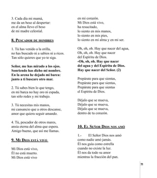 71
3. Cada día mi mamá,
me da un beso al despertar:
en el alma llevo el beso
de mi madre celestial.
8. Pescador de hombres
1. Tú has venido a la orilla,
no has buscado ni a sabios ni a ricos.
Tan sólo quieres que yo te siga.
Señor, me has mirado a los ojos.
Sonriendo has dicho mi nombre.
En la arena he dejado mi barca:
junto a ti buscare otro mar.
2. Tú sabes bien lo que tengo,
en mi barca no hay oro ni espada,
tan sólo redes y mi trabajo.
3. Tú necesitas mis manos,
mi cansancio que a otros descanse,
amor que quiera seguir amando.
4. Tú, pescador de otros mares,
ansia eterna del alma que espera.
Amigo bueno, que así me llamas.
9. Mi Dios está vivo
Mi Dios está vivo,
Él no está muerto.
Mi Dios está vivo
en mi corazón.
Mi Dios está vivo,
ha resucitado,
lo siento en mis manos,
lo siento en mis pies,
lo siento en mi alma y en mi ser.
Oh, oh, oh. Hay que nacer del agua,
Oh, oh, oh. Hay que nacer
del Espíritu de Dios.
-Oh, oh, oh. Hay que nacer
del agua y del Espíritu de Dios.
Hay que nacer del Señor. (2)
Prepárate para que sientas,
Prepárate para que sientas,
Prepárate para que sientas
el Espíritu de Dios.
Déjalo que se mueva,
Déjalo que se mueva,
Déjalo que se mueva,
dentro de tu corazón.
10. El Señor Dios nos amó
1.-	 El Señor Dios nos amó
como nadie amó jamás.
Él nos guía como estrella
cuando no existe la luz.
Él nos da todo su amor
mientras la fracción del pan.
 