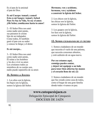 72
Es el pan de la amistad
el pan de Dios.
Es mi Cuerpo: tomad y comed
Esta es mi Sangre: tomad y bebed
Pues Yo Soy la Vida, Yo soy el amor.
¡Oh Señor, condúcenos hasta tu amor!
2.- El Señor Dios nos amó
como nadie amó jamás,
sus paisanos le creían
hijo de un trabajador.
Como todos, El también
ganó el pan con su sudor
y conoce la fatiga y el dolor.
Es mi cuerpo...
3.- El Señor Dios nos amó
como nadie amó jamás,
Él reúne a los hombres
y les da a vivir su amor.
Los cristianos todos ya
miembros de su cuerpo son,
nadie puede separarlos de su amor.
11. Somos la Iglesia
1. Los altos son la Iglesia,
los bajos son la Iglesia,
somos la Iglesia del Señor.
Hermano, ven y ayúdame,
hermana, ven y ayúdame
a construir la Iglesia del Señor.
2. Los chicos son la Iglesia,
las chicas son la Iglesia,
somos la Iglesia del Señor.
3. Los guapos son la Iglesia,
los feos son la Iglesia,
somos la Iglesia del Señor.
12. Somos ciudadanos de un mundo
1. Somos ciudadanos de un mundo
que necesita el vuelo de una paloma,
que necesita corazones abiertos,
y está sediento de un agua nueva.
Por eso estamos aquí,
conmigo puedes contar,
y dejaré mi equipaje a un lado
para tener bien abiertas las manos
y el corazón lleno de sol. (2)
2. Somos ciudadanos de un mundo
que fue creado como casa de todos,
como el hogar de una gran familia
donde todos vivamos en paz.
www.catequesisjaen.es
Delegación Episcopal de Catequesis
DIÓCESIS DE JAÉN
 