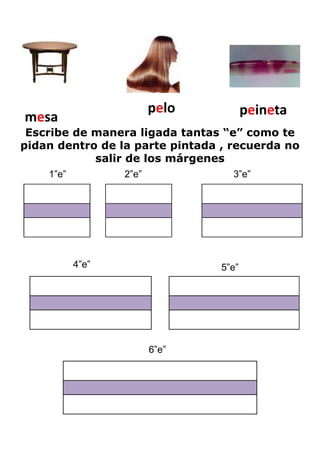 pelo           peineta
mesa
 Escribe de manera ligada tantas “e” como te
pidan dentro de la parte pintada , recuerda no
            salir de los márgenes
    1”e”          2”e”             3”e”




           4”e”                  5”e”




                         6”e”
 