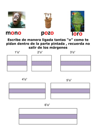 mono                pozo                loro
 Escribe de manera ligada tantas “o” como te
pidan dentro de la parte pintada , recuerda no
            salir de los márgenes
    1”o”          2”o”             3”o”




           4”o”                  5”o”




                         6”o”
 