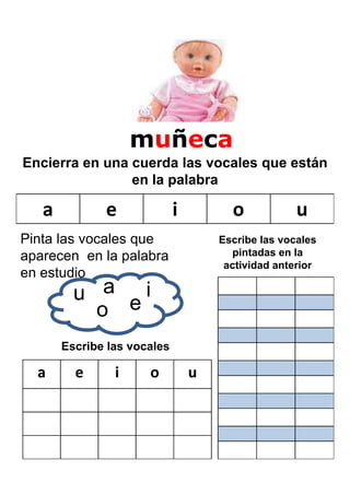 muñeca
Encierra en una cuerda las vocales que están
                en la palabra

   a          e              i         o            u
Pinta las vocales que                Escribe las vocales
aparecen en la palabra                 pintadas en la
                                      actividad anterior
en estudio
         u a ei
           o
       Escribe las vocales

  a      e      i     o          u
 
