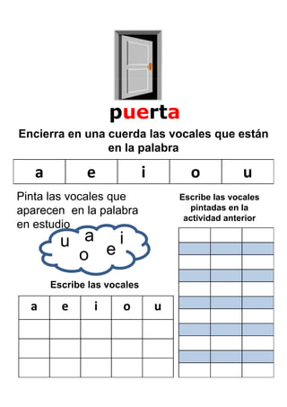 puerta
Encierra en una cuerda las vocales que están
                en la palabra

   a          e              i         o            u
Pinta las vocales que                Escribe las vocales
aparecen en la palabra                 pintadas en la
                                      actividad anterior
en estudio
         u a ei
           o
       Escribe las vocales

  a      e      i     o          u
 