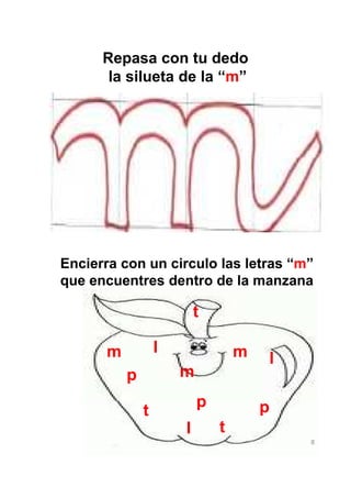 Repasa con tu dedo
       la silueta de la “m”




Encierra con un circulo las letras “m”
que encuentres dentro de la manzana

                          t

      m           l               m   l
          p           m
                          p           p
              t
                      l       t
                                          8
 