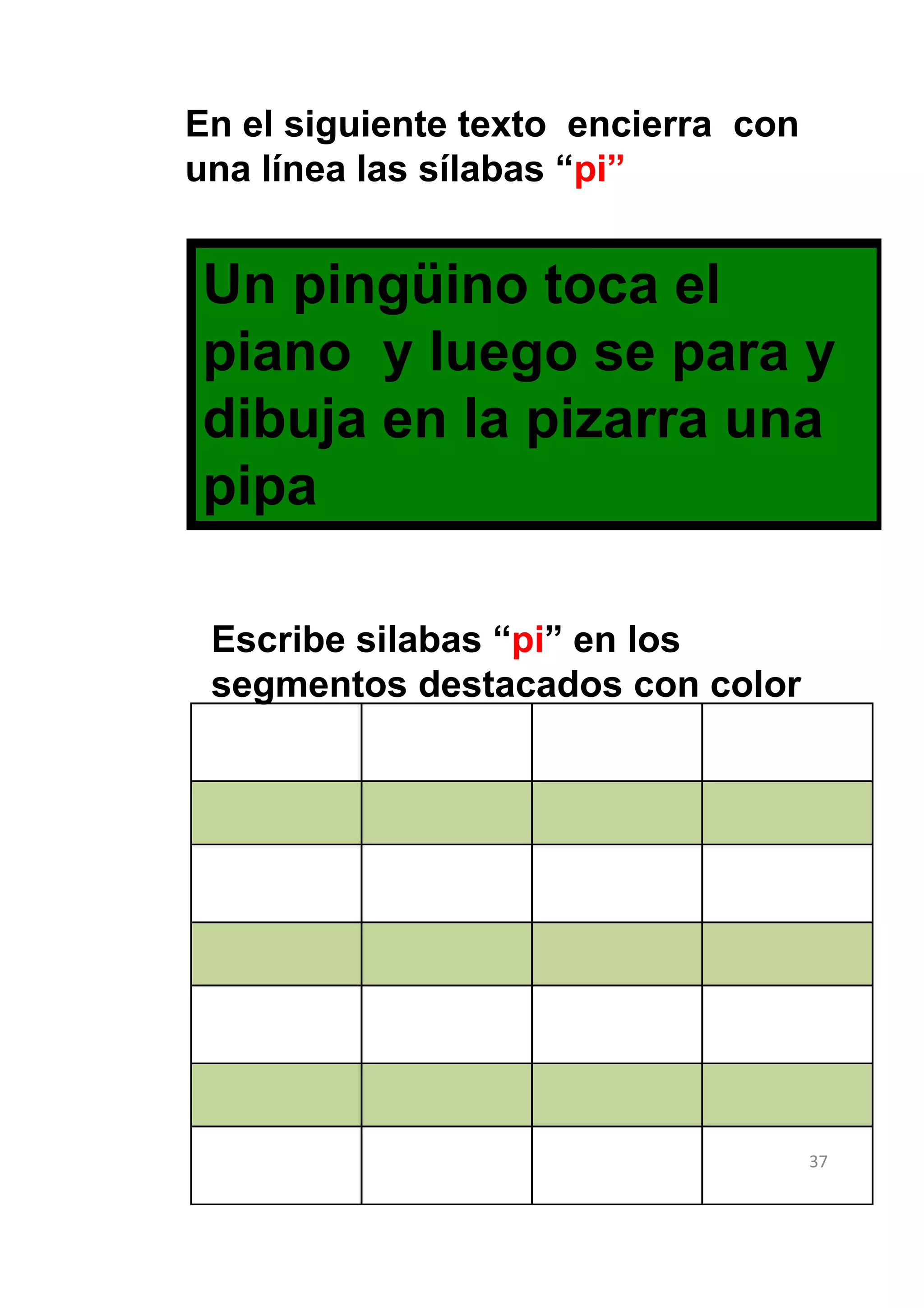 En el siguiente texto encierra con
una línea las sílabas “pi”


Un pingüino toca el
piano y luego se para y
dibuja en la pizarra una
pipa

 Escribe silabas “pi” en los
 segmentos destacados con color




                                     37
 
